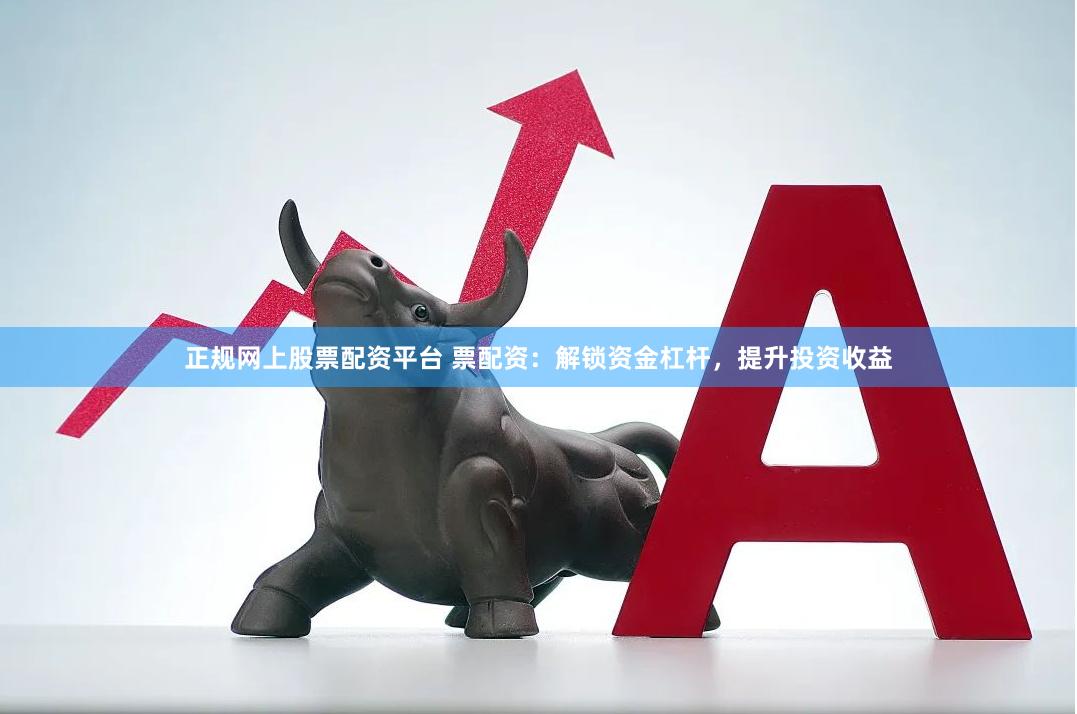 正规网上股票配资平台 票配资：解锁资金杠杆，提升投资收益