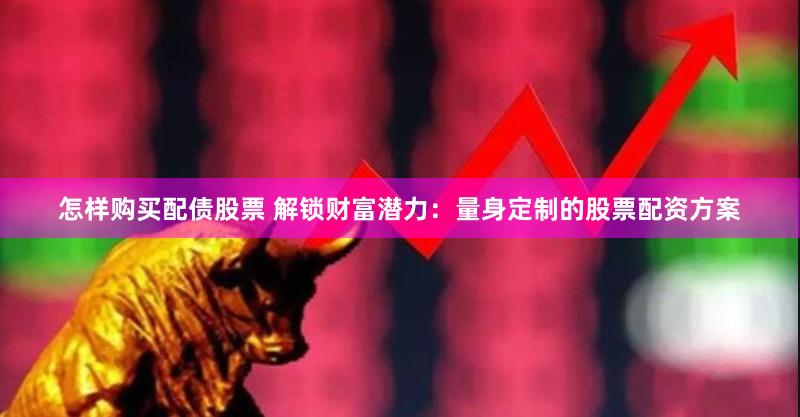 怎样购买配债股票 解锁财富潜力：量身定制的股票配资方案