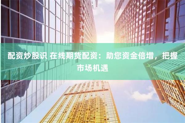 配资炒股识 在线期货配资：助您资金倍增，把握市场机遇