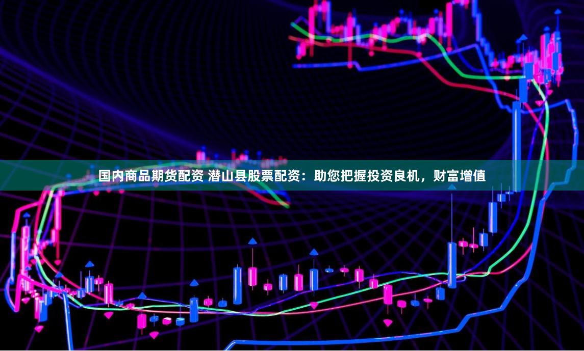 国内商品期货配资 潜山县股票配资：助您把握投资良机，财富增值