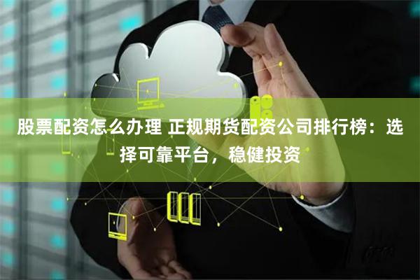 股票配资怎么办理 正规期货配资公司排行榜：选择可靠平台，稳健投资