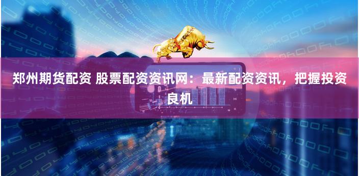 郑州期货配资 股票配资资讯网：最新配资资讯，把握投资良机