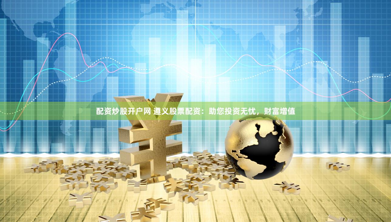 配资炒股开户网 遵义股票配资：助您投资无忧，财富增值
