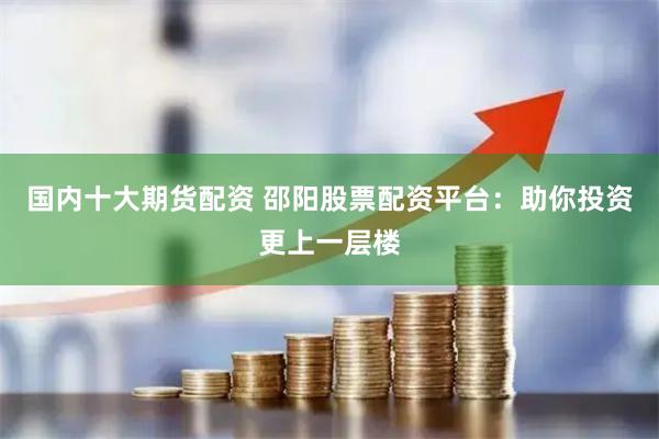 国内十大期货配资 邵阳股票配资平台：助你投资更上一层楼