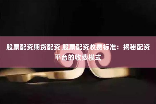 股票配资期货配资 股票配资收费标准：揭秘配资平台的收费模式