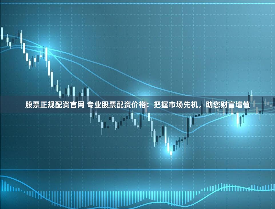 股票正规配资官网 专业股票配资价格：把握市场先机，助您财富增值