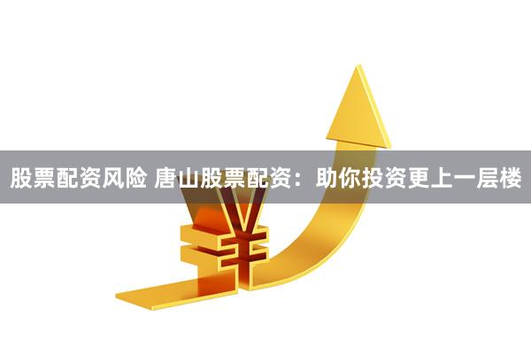 股票配资风险 唐山股票配资：助你投资更上一层楼