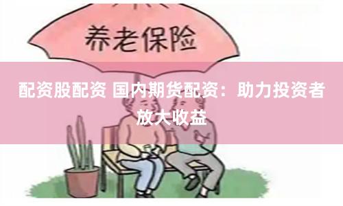 配资股配资 国内期货配资：助力投资者放大收益