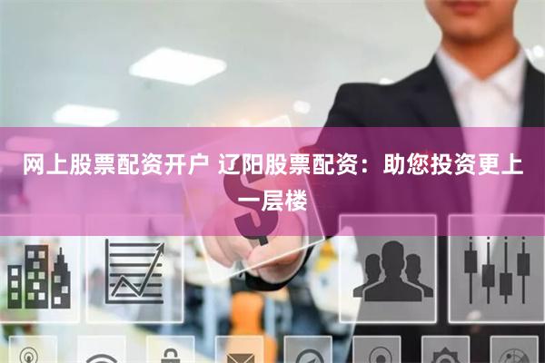 网上股票配资开户 辽阳股票配资：助您投资更上一层楼