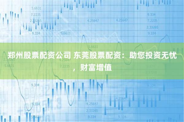 郑州股票配资公司 东莞股票配资：助您投资无忧，财富增值