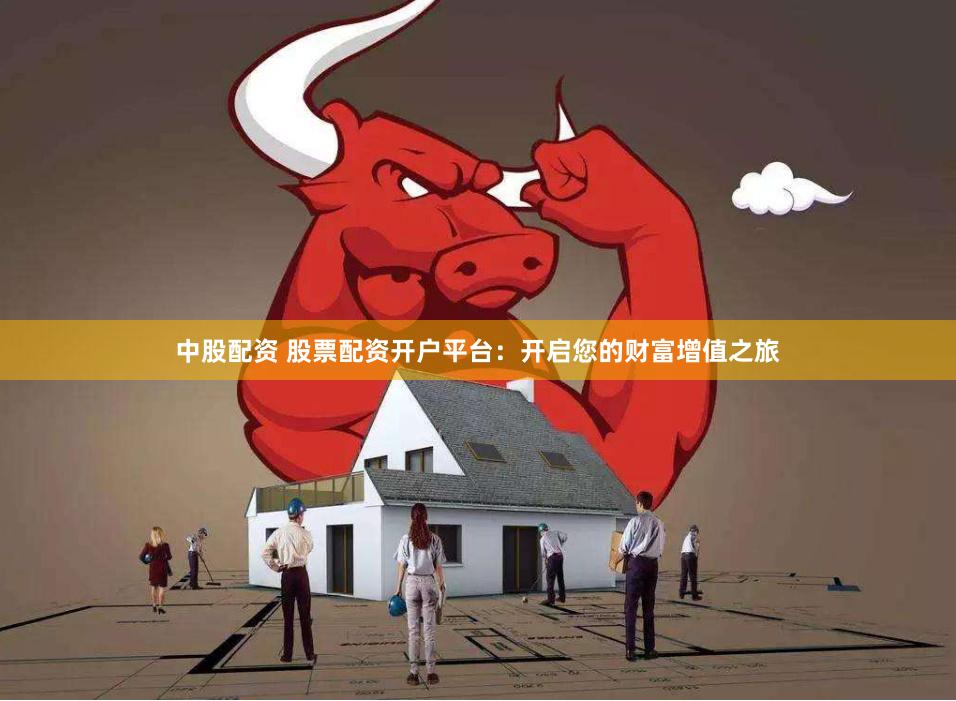 中股配资 股票配资开户平台：开启您的财富增值之旅