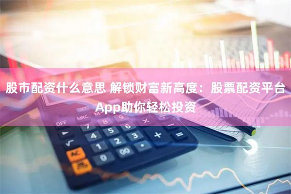 股市配资什么意思 解锁财富新高度：股票配资平台App助你轻松投资