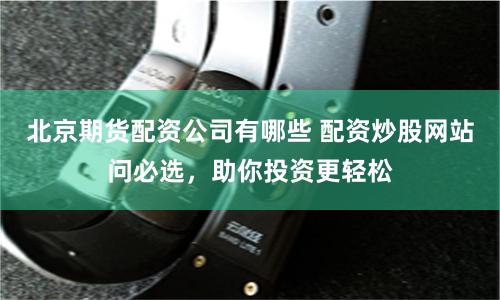 北京期货配资公司有哪些 配资炒股网站问必选，助你投资更轻松