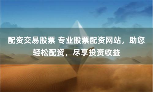 配资交易股票 专业股票配资网站，助您轻松配资，尽享投资收益