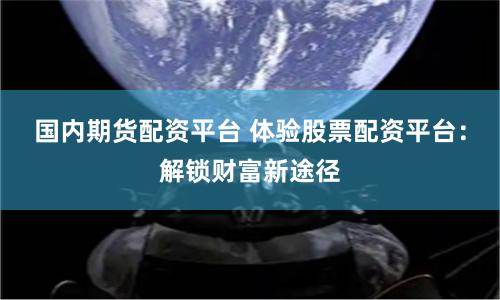 国内期货配资平台 体验股票配资平台:解锁财富新途径