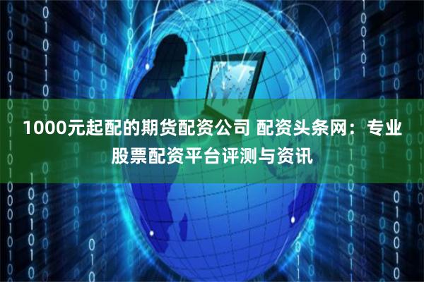 1000元起配的期货配资公司 配资头条网：专业股票配资平台评测与资讯