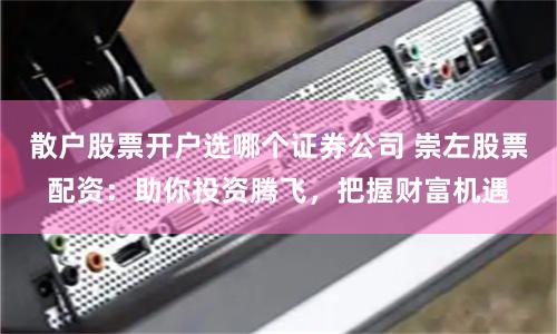 散户股票开户选哪个证券公司 崇左股票配资：助你投资腾飞，把握财富机遇
