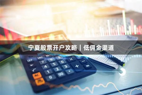 宁夏股票开户攻略｜低佣金渠道