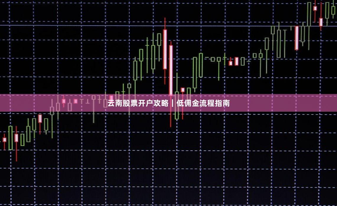 云南股票开户攻略｜低佣金流程指南