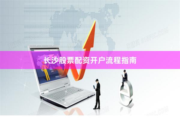长沙股票配资开户流程指南
